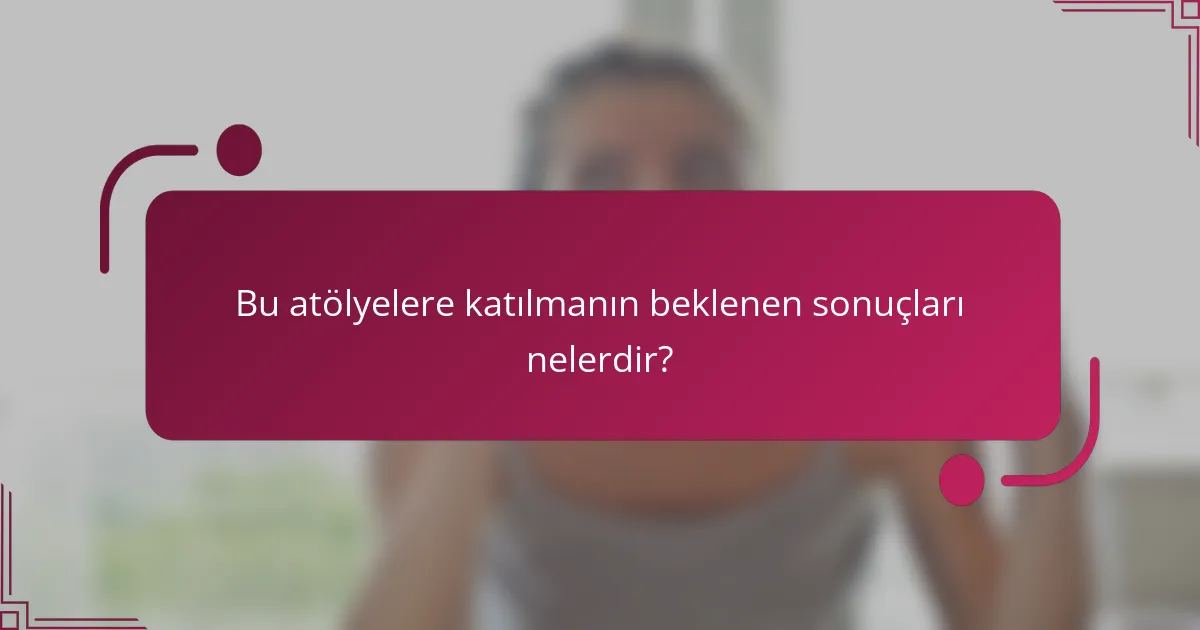 Bu atölyelere katılmanın beklenen sonuçları nelerdir?