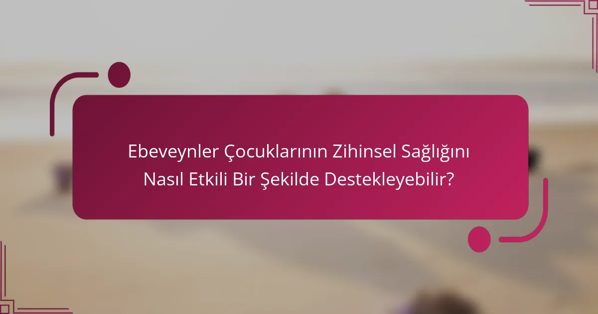 Ebeveynler Çocuklarının Zihinsel Sağlığını Nasıl Etkili Bir Şekilde Destekleyebilir?