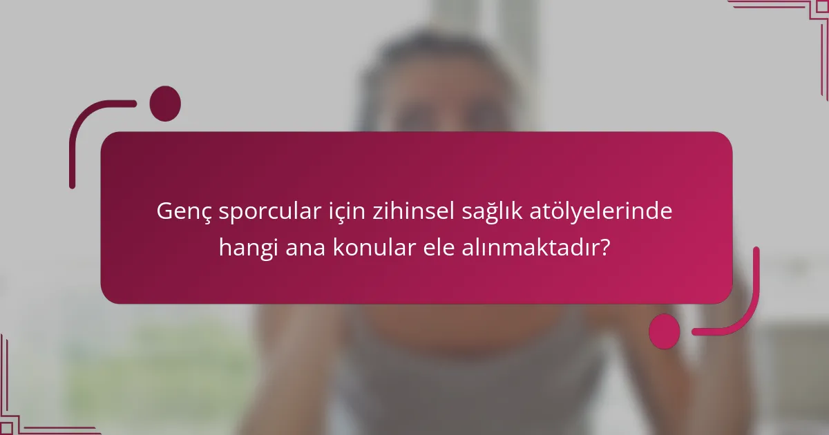 Genç sporcular için zihinsel sağlık atölyelerinde hangi ana konular ele alınmaktadır?