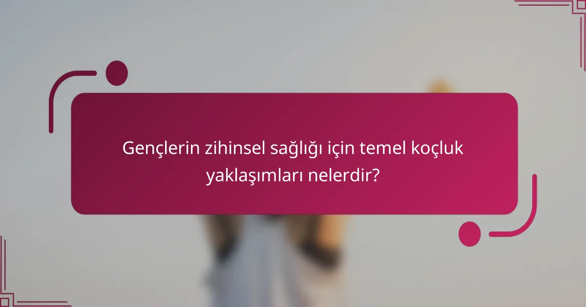 Gençlerin zihinsel sağlığı için temel koçluk yaklaşımları nelerdir?