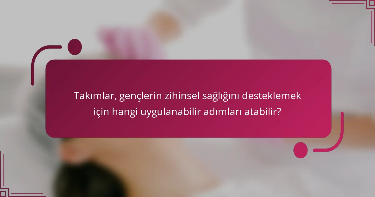 Takımlar, gençlerin zihinsel sağlığını desteklemek için hangi uygulanabilir adımları atabilir?