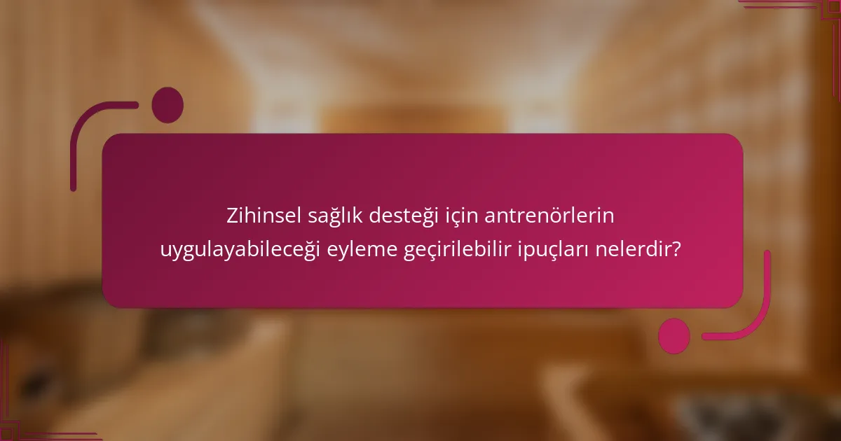 Zihinsel sağlık desteği için antrenörlerin uygulayabileceği eyleme geçirilebilir ipuçları nelerdir?