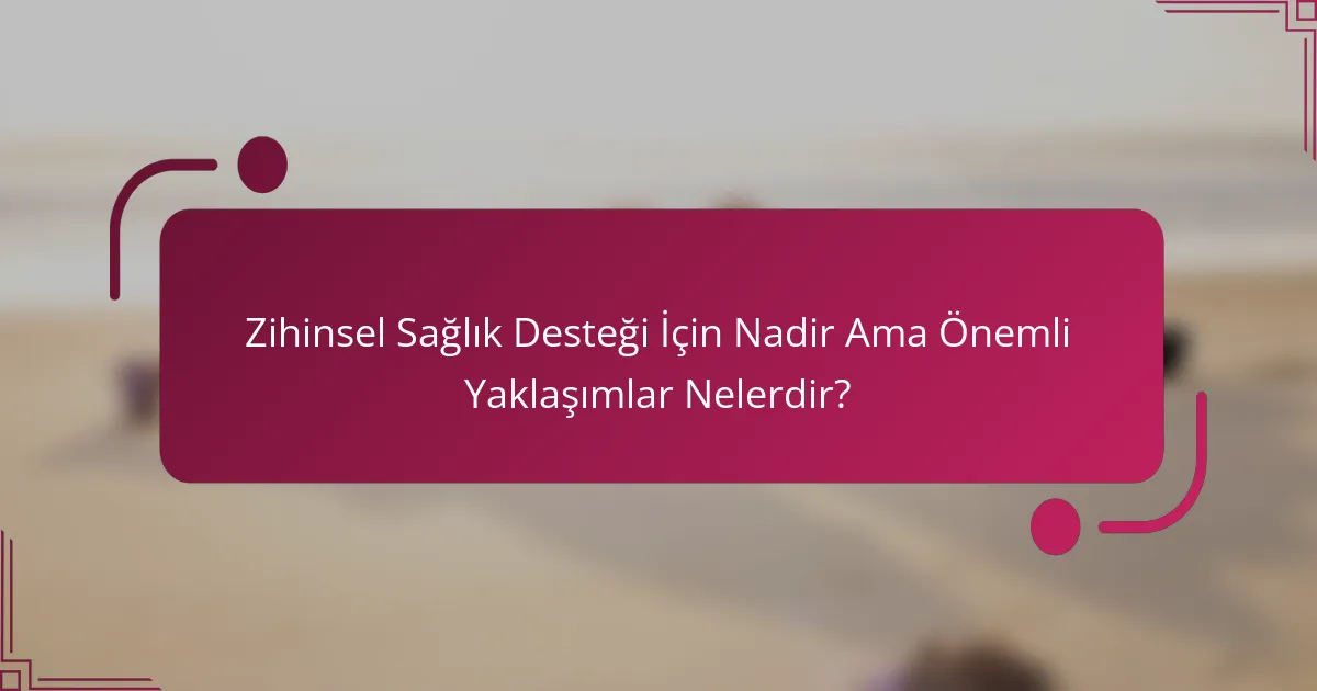Zihinsel Sağlık Desteği İçin Nadir Ama Önemli Yaklaşımlar Nelerdir?