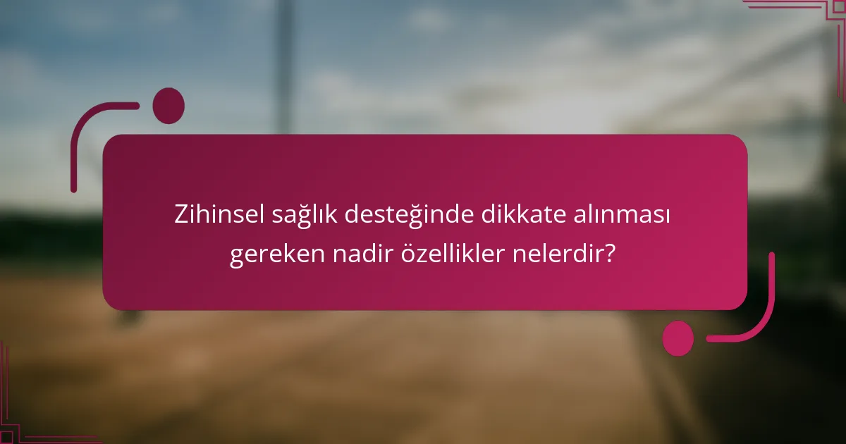 Zihinsel sağlık desteğinde dikkate alınması gereken nadir özellikler nelerdir?