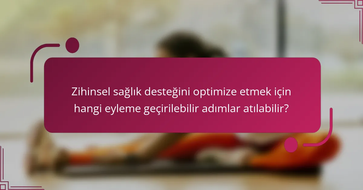 Zihinsel sağlık desteğini optimize etmek için hangi eyleme geçirilebilir adımlar atılabilir?